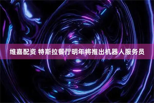 维嘉配资 特斯拉餐厅明年将推出机器人服务员