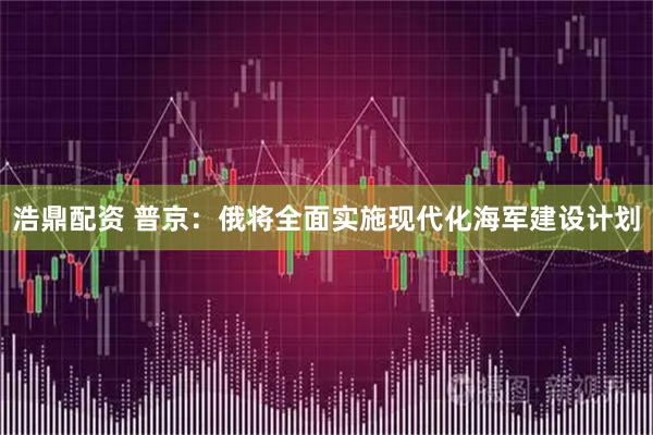 浩鼎配资 普京：俄将全面实施现代化海军建设计划