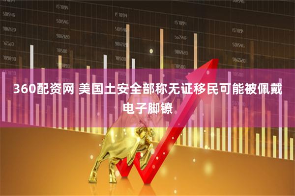 360配资网 美国土安全部称无证移民可能被佩戴电子脚镣