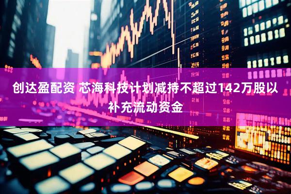 创达盈配资 芯海科技计划减持不超过142万股以补充流动资金