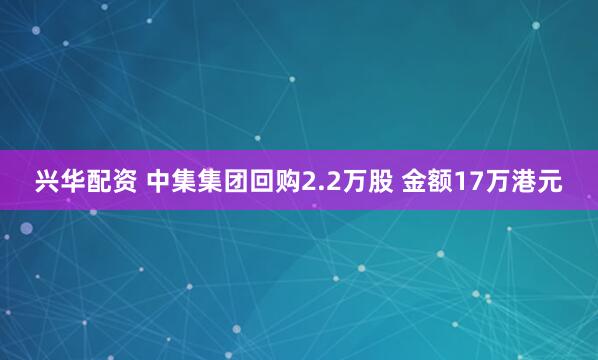 兴华配资 中集集团回购2.2万股 金额17万港元