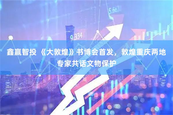 鑫赢智投 《大敦煌》书博会首发，敦煌重庆两地专家共话文物保护