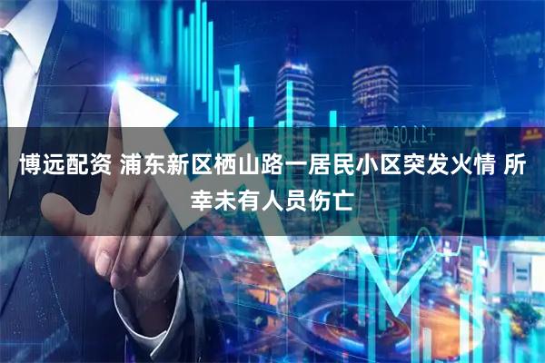 博远配资 浦东新区栖山路一居民小区突发火情 所幸未有人员伤亡