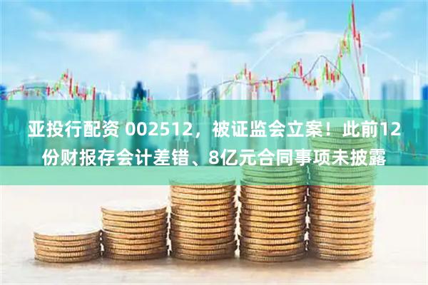 亚投行配资 002512，被证监会立案！此前12份财报存会计差错、8亿元合同事项未披露