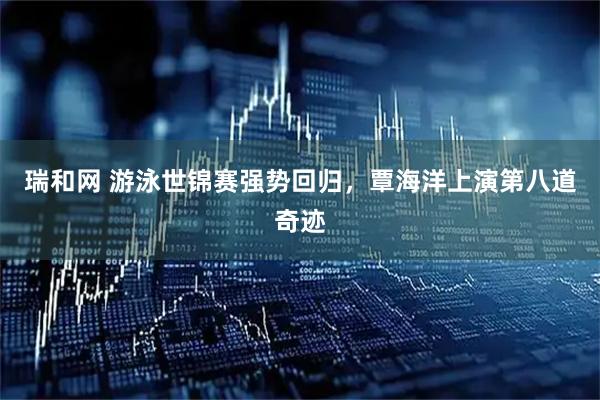 瑞和网 游泳世锦赛强势回归，覃海洋上演第八道奇迹