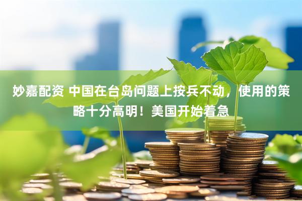 妙嘉配资 中国在台岛问题上按兵不动，使用的策略十分高明！美国开始着急