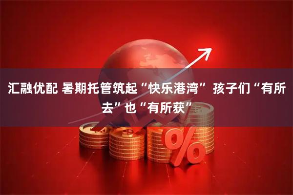 汇融优配 暑期托管筑起“快乐港湾” 孩子们“有所去”也“有所获”