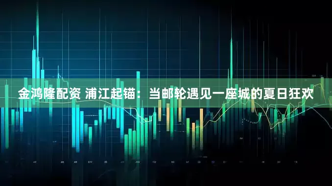 金鸿隆配资 浦江起锚：当邮轮遇见一座城的夏日狂欢