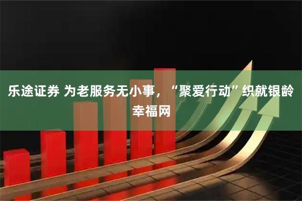 乐途证券 为老服务无小事，“聚爱行动”织就银龄幸福网