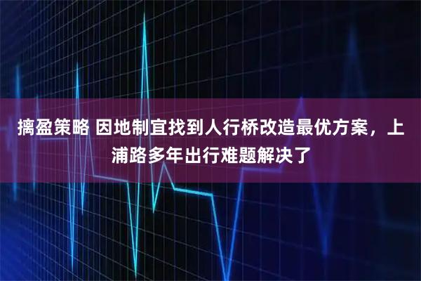 摛盈策略 因地制宜找到人行桥改造最优方案，上浦路多年出行难题解决了