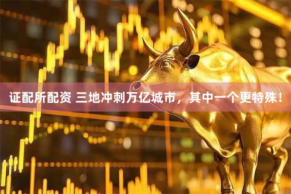 证配所配资 三地冲刺万亿城市，其中一个更特殊！