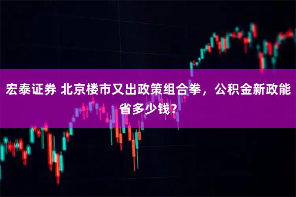 宏泰证券 北京楼市又出政策组合拳，公积金新政能省多少钱？
