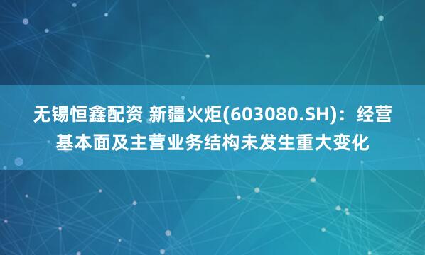 无锡恒鑫配资 新疆火炬(603080.SH)：经营基本面及主营业务结构未发生重大变化