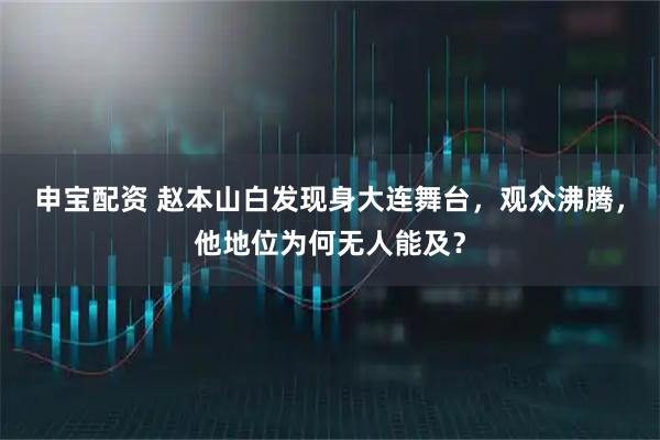 申宝配资 赵本山白发现身大连舞台，观众沸腾，他地位为何无人能及？