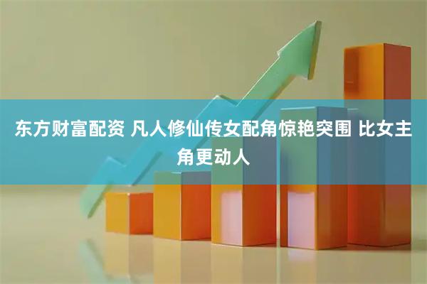 东方财富配资 凡人修仙传女配角惊艳突围 比女主角更动人