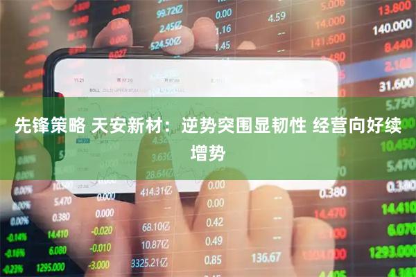 先锋策略 天安新材：逆势突围显韧性 经营向好续增势