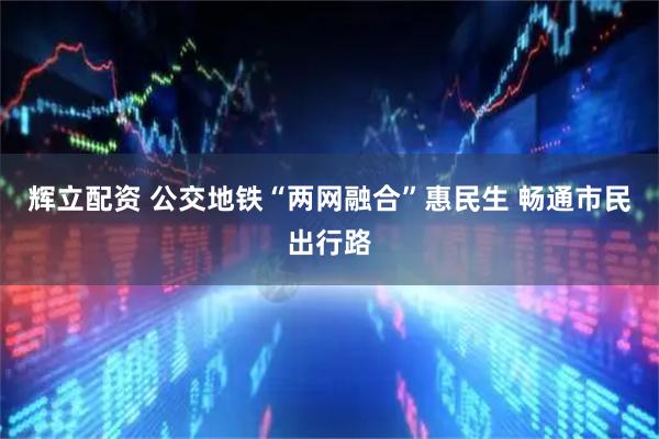 辉立配资 公交地铁“两网融合”惠民生 畅通市民出行路
