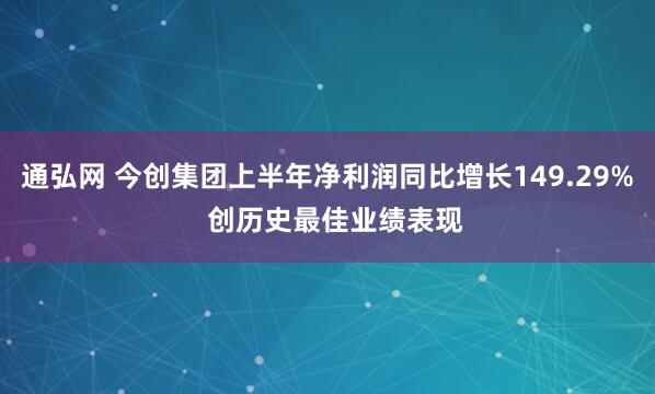 通弘网 今创集团上半年净利润同比增长149.29%  创历史最佳业绩表现