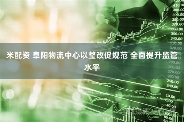 米配资 阜阳物流中心以整改促规范 全面提升监管水平