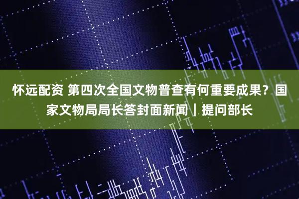 怀远配资 第四次全国文物普查有何重要成果？国家文物局局长答封面新闻｜提问部长