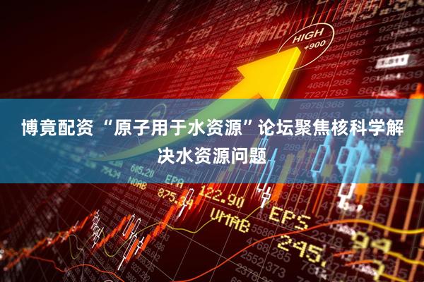 博竟配资 “原子用于水资源”论坛聚焦核科学解决水资源问题