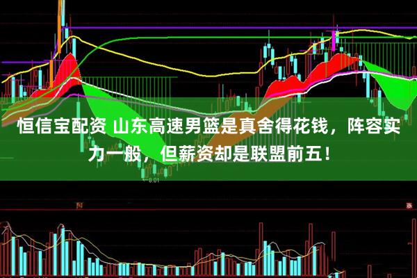 恒信宝配资 山东高速男篮是真舍得花钱，阵容实力一般，但薪资却是联盟前五！