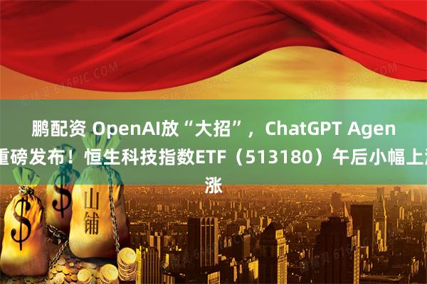 鹏配资 OpenAI放“大招”，ChatGPT Agent重磅发布！恒生科技指数ETF（513180）午后小幅上涨