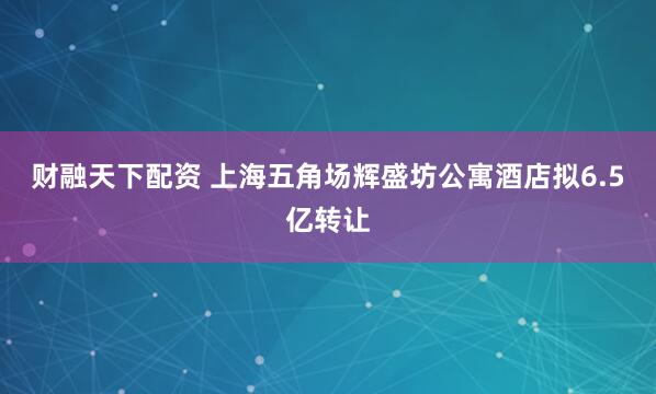 财融天下配资 上海五角场辉盛坊公寓酒店拟6.5亿转让