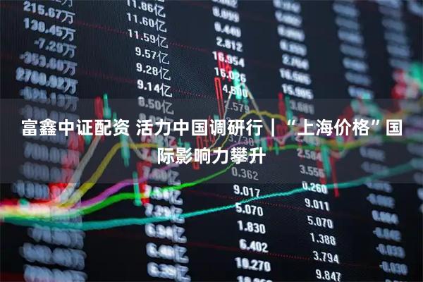富鑫中证配资 活力中国调研行｜“上海价格”国际影响力攀升