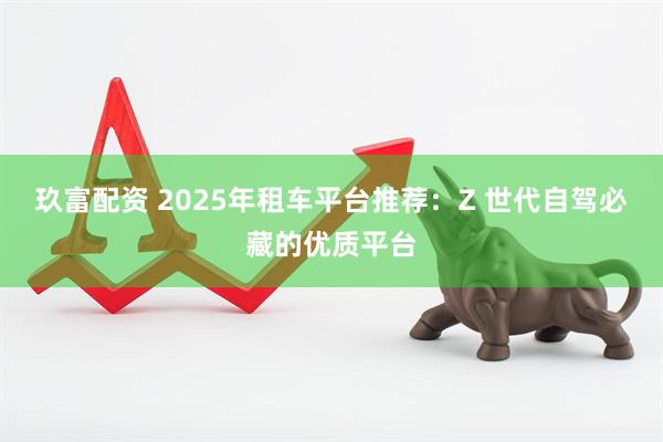 玖富配资 2025年租车平台推荐：Z 世代自驾必藏的优质平台