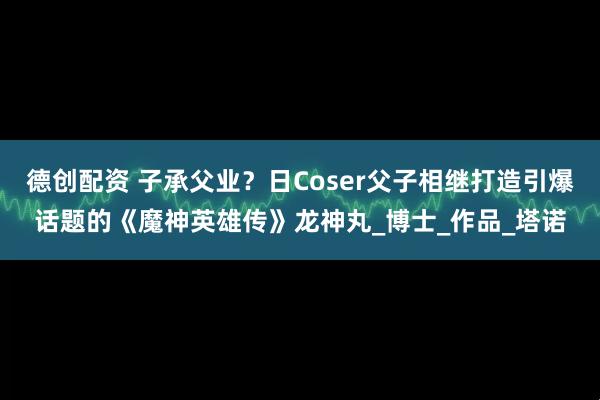 德创配资 子承父业?日Coser父子相继打造引爆话题的《魔神英雄传》龙神丸_博士_作品_塔诺