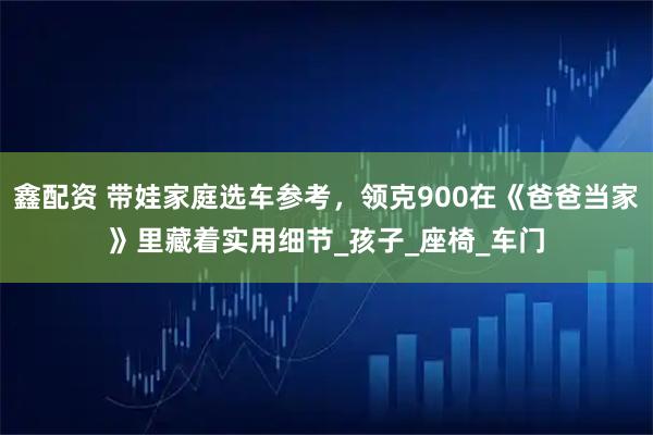 鑫配资 带娃家庭选车参考,领克900在《爸爸当家》里藏着实用细节_孩子_座椅_车门