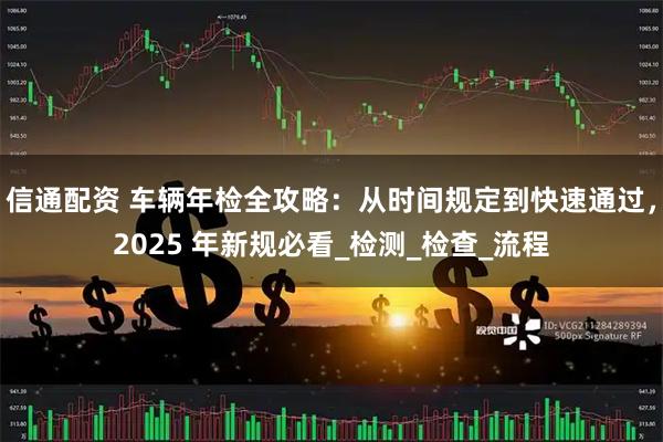 信通配资 车辆年检全攻略:从时间规定到快速通过,2025 年新规必看_检测_检查_流程