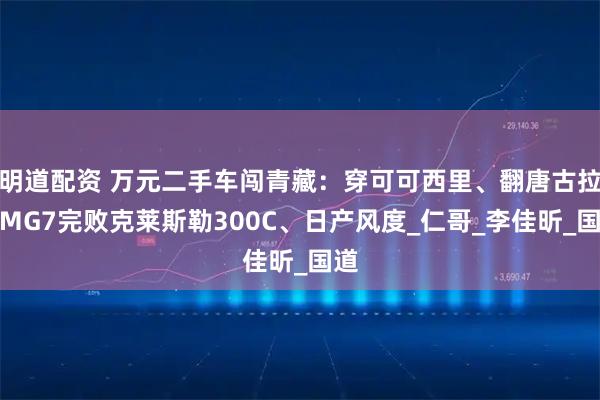 明道配资 万元二手车闯青藏:穿可可西里、翻唐古拉,MG7完败克莱斯勒300C、日产风度_仁哥_李佳昕_国道