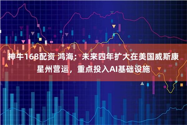 神牛168配资 鸿海：未来四年扩大在美国威斯康星州营运，重点投入AI基础设施