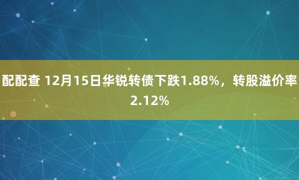 配配查 12月15日华锐转债下跌1.88%，转股溢价率2.12%