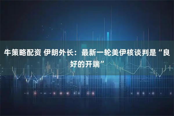 牛策略配资 伊朗外长：最新一轮美伊核谈判是“良好的开端”