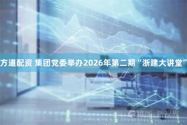 方道配资 集团党委举办2026年第二期“浙建大讲堂”