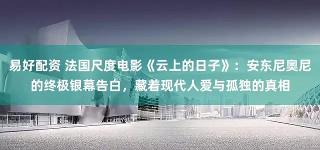 易好配资 法国尺度电影《云上的日子》：安东尼奥尼的终极银幕告白，藏着现代人爱与孤独的真相