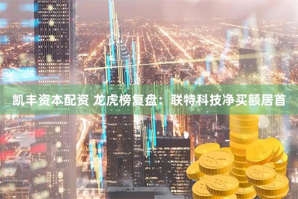 凯丰资本配资 龙虎榜复盘：联特科技净买额居首