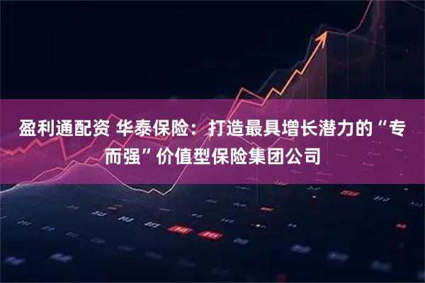 盈利通配资 华泰保险：打造最具增长潜力的“专而强”价值型保险集团公司